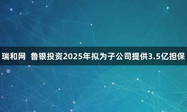 瑞和网  鲁银投资2025年拟为子公司提供3.5亿担保