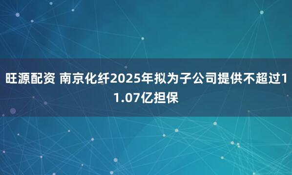 旺源配资 南京化纤2025年拟为子公司提供不超过11.07亿担保