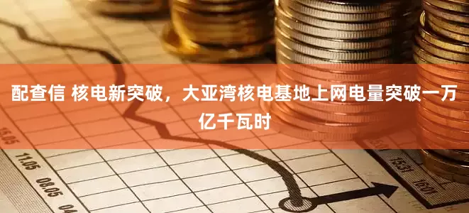 配查信 核电新突破，大亚湾核电基地上网电量突破一万亿千瓦时