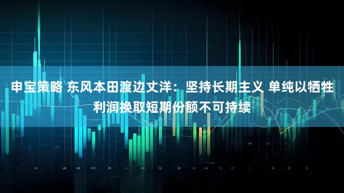 申宝策略 东风本田渡边丈洋：坚持长期主义 单纯以牺牲利润换取短期份额不可持续