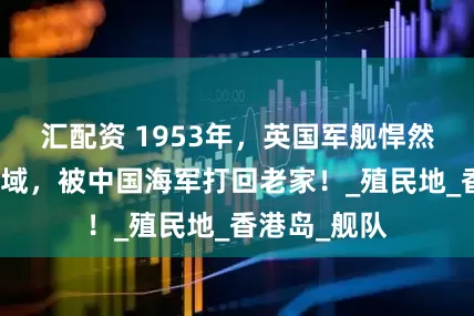 汇配资 1953年，英国军舰悍然闯入我国海域，被中国海军打回老家！_殖民地_香港岛_舰队