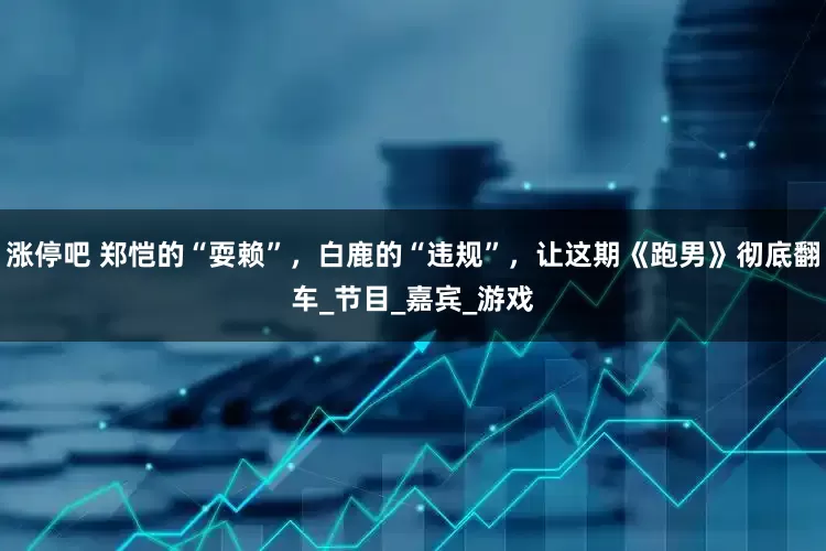 涨停吧 郑恺的“耍赖”，白鹿的“违规”，让这期《跑男》彻底翻车_节目_嘉宾_游戏