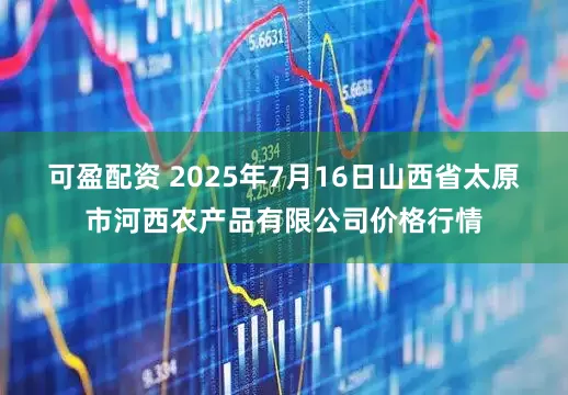 可盈配资 2025年7月16日山西省太原市河西农产品有限公司价格行情