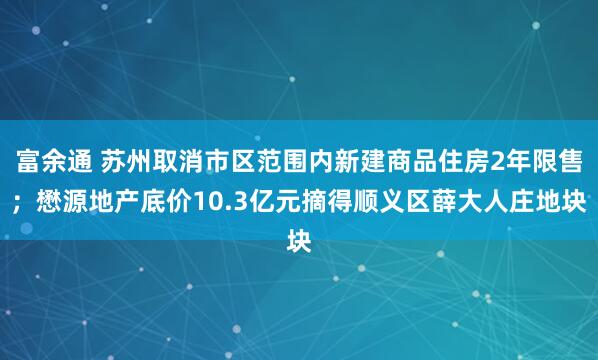 富余通 苏州取消市区范围内新建商品住房2年限售；懋源地产底价10.3亿元摘得顺义区薛大人庄地块