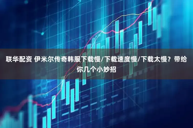 联华配资 伊米尔传奇韩服下载慢/下载速度慢/下载太慢？带给你几个小妙招