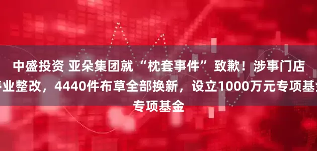 中盛投资 亚朵集团就 “枕套事件” 致歉！涉事门店停业整改，4440件布草全部换新，设立1000万元专项基金
