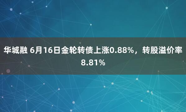 华城融 6月16日金轮转债上涨0.88%，转股溢价率8.81%