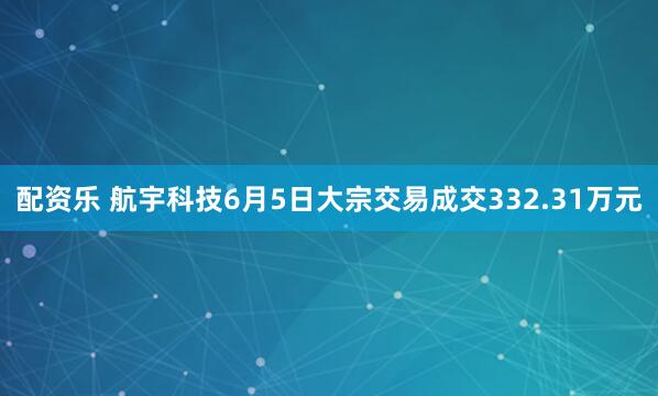 配资乐 航宇科技6月5日大宗交易成交332.31万元