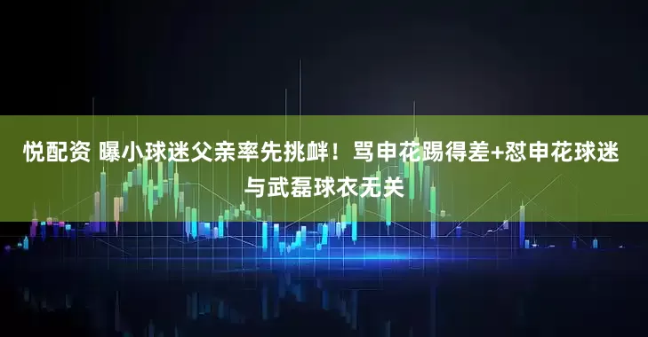 悦配资 曝小球迷父亲率先挑衅！骂申花踢得差+怼申花球迷 与武磊球衣无关