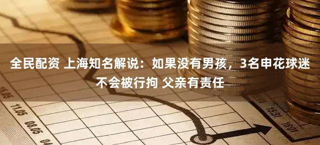 全民配资 上海知名解说：如果没有男孩，3名申花球迷不会被行拘 父亲有责任